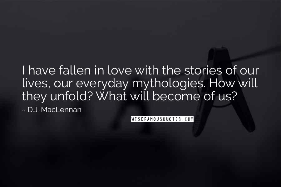 D.J. MacLennan Quotes: I have fallen in love with the stories of our lives, our everyday mythologies. How will they unfold? What will become of us?