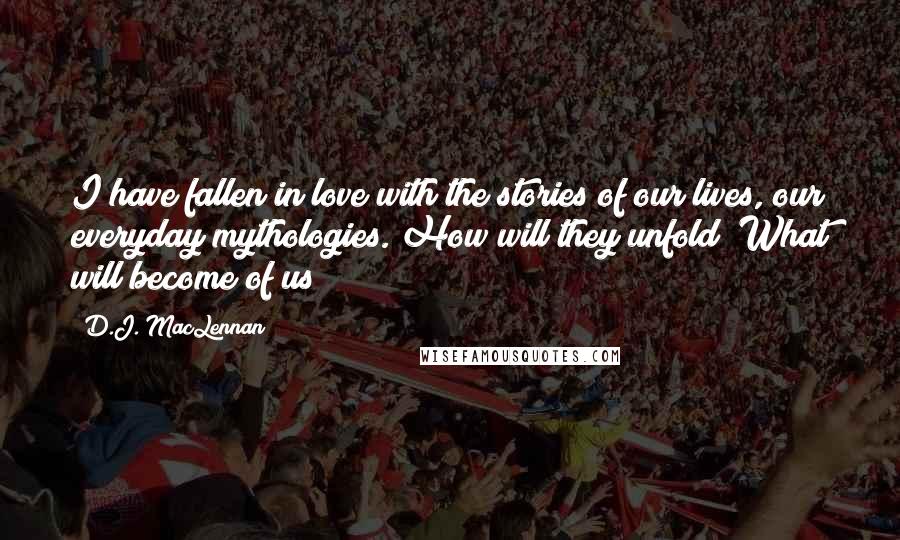 D.J. MacLennan Quotes: I have fallen in love with the stories of our lives, our everyday mythologies. How will they unfold? What will become of us?