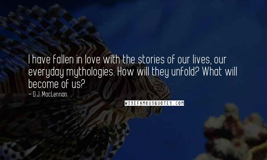 D.J. MacLennan Quotes: I have fallen in love with the stories of our lives, our everyday mythologies. How will they unfold? What will become of us?