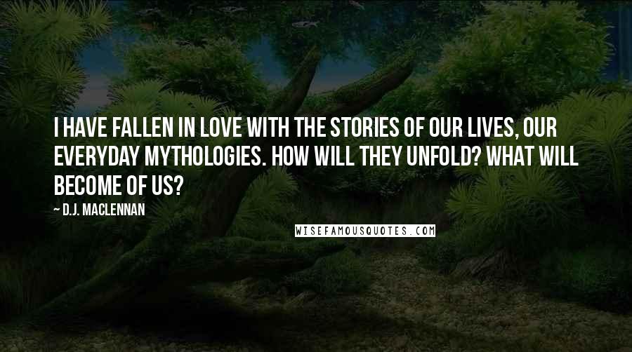 D.J. MacLennan Quotes: I have fallen in love with the stories of our lives, our everyday mythologies. How will they unfold? What will become of us?