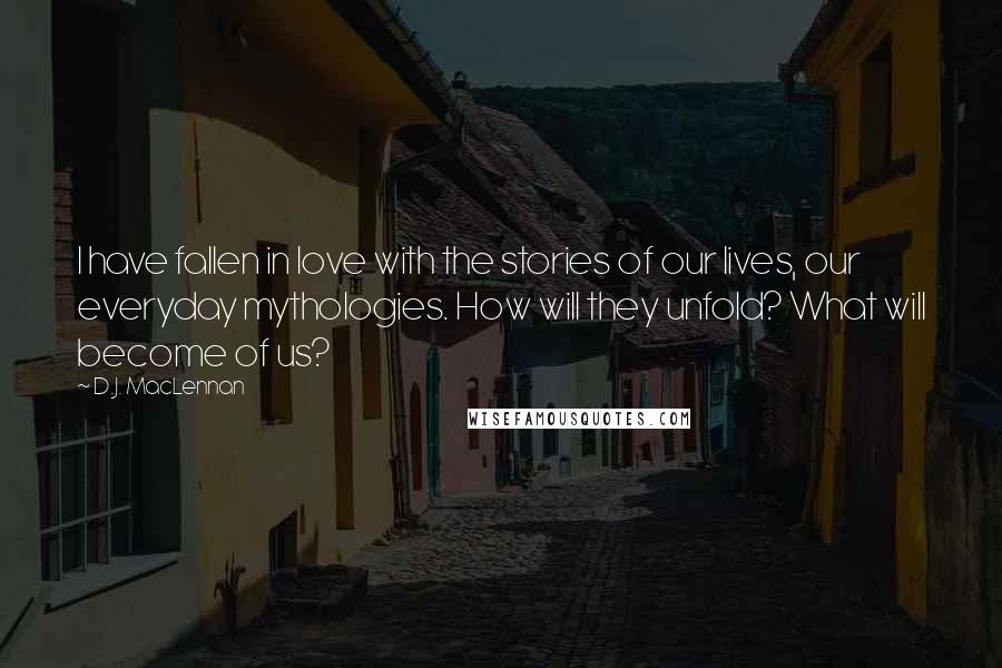 D.J. MacLennan Quotes: I have fallen in love with the stories of our lives, our everyday mythologies. How will they unfold? What will become of us?