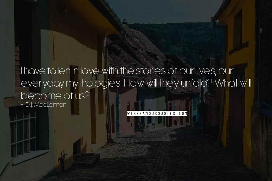 D.J. MacLennan Quotes: I have fallen in love with the stories of our lives, our everyday mythologies. How will they unfold? What will become of us?