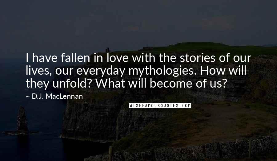 D.J. MacLennan Quotes: I have fallen in love with the stories of our lives, our everyday mythologies. How will they unfold? What will become of us?