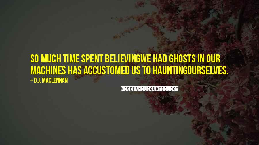 D.J. MacLennan Quotes: So much time spent believingwe had ghosts in our machines has accustomed us to hauntingourselves.