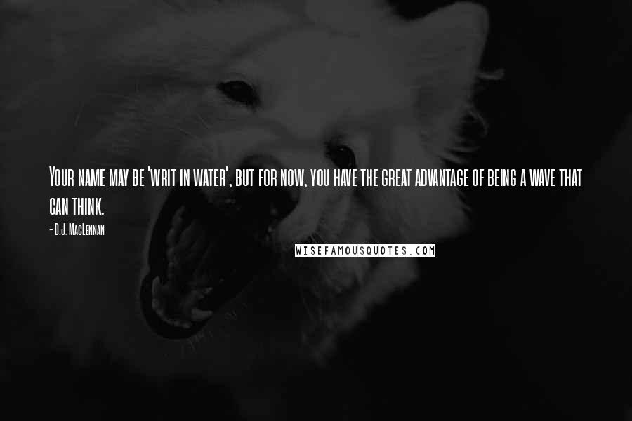 D.J. MacLennan Quotes: Your name may be 'writ in water', but for now, you have the great advantage of being a wave that can think.