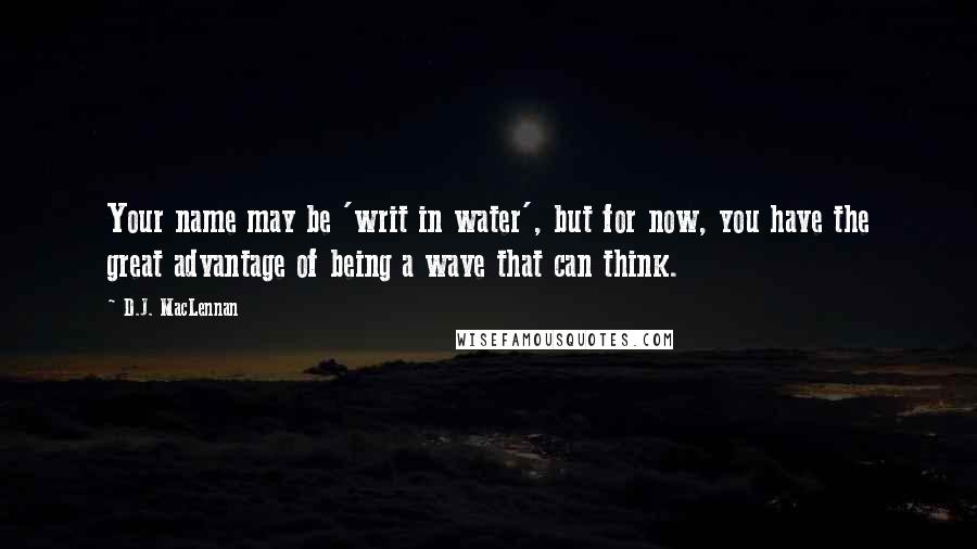 D.J. MacLennan Quotes: Your name may be 'writ in water', but for now, you have the great advantage of being a wave that can think.