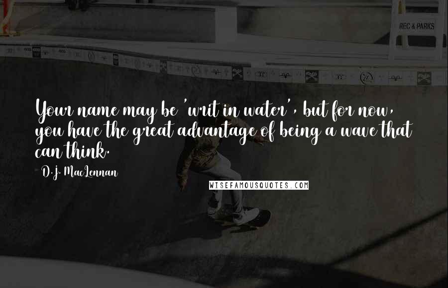 D.J. MacLennan Quotes: Your name may be 'writ in water', but for now, you have the great advantage of being a wave that can think.