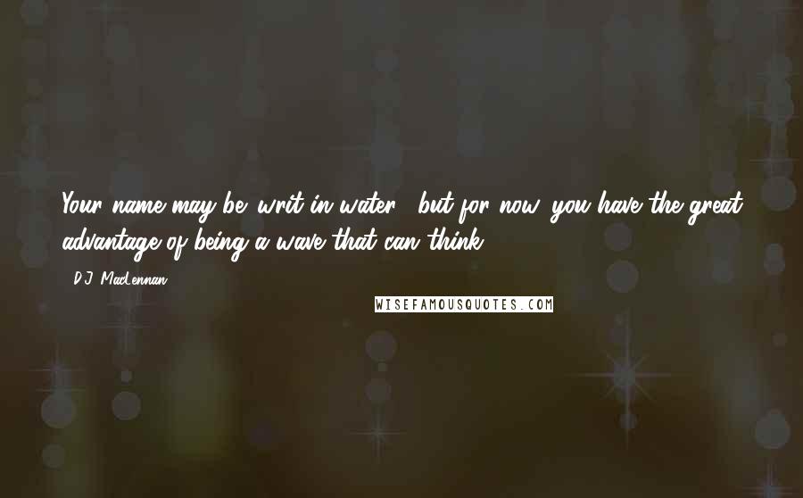 D.J. MacLennan Quotes: Your name may be 'writ in water', but for now, you have the great advantage of being a wave that can think.