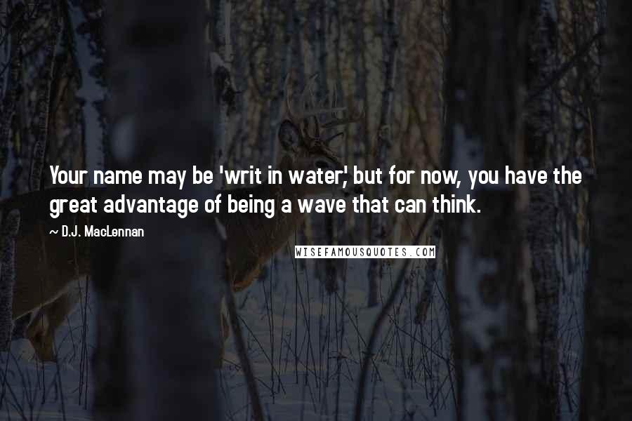 D.J. MacLennan Quotes: Your name may be 'writ in water', but for now, you have the great advantage of being a wave that can think.