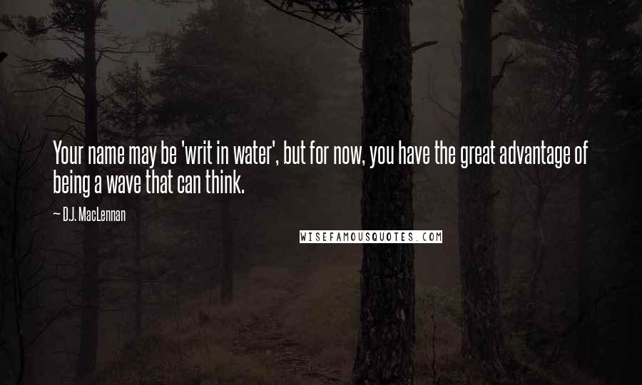 D.J. MacLennan Quotes: Your name may be 'writ in water', but for now, you have the great advantage of being a wave that can think.