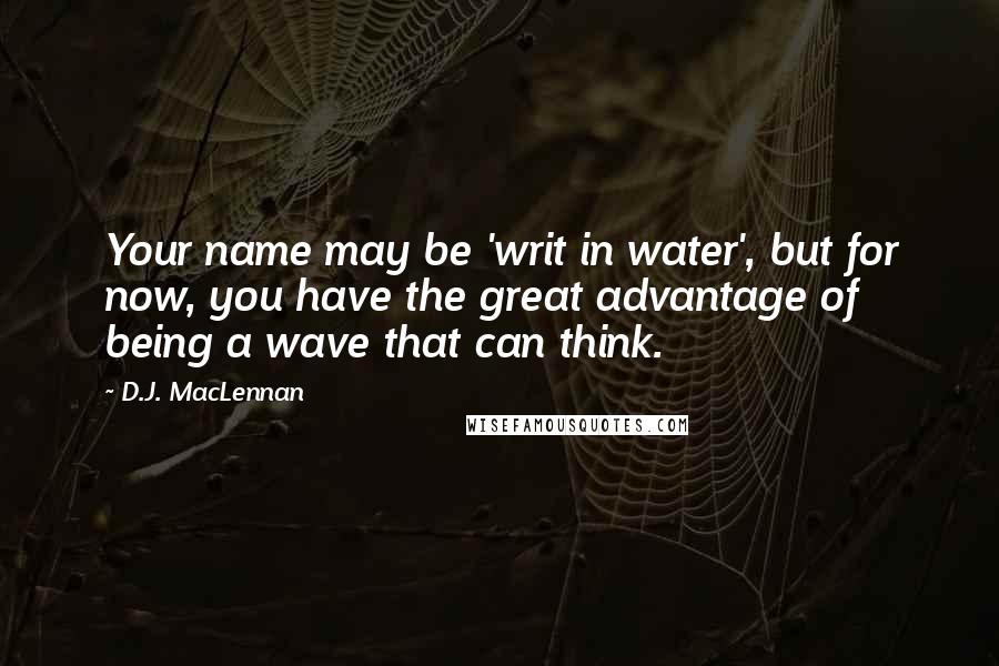 D.J. MacLennan Quotes: Your name may be 'writ in water', but for now, you have the great advantage of being a wave that can think.