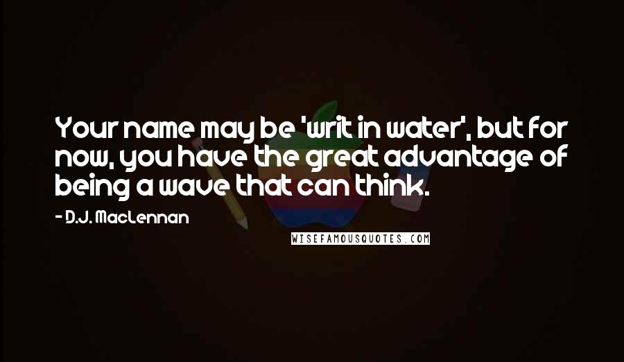 D.J. MacLennan Quotes: Your name may be 'writ in water', but for now, you have the great advantage of being a wave that can think.