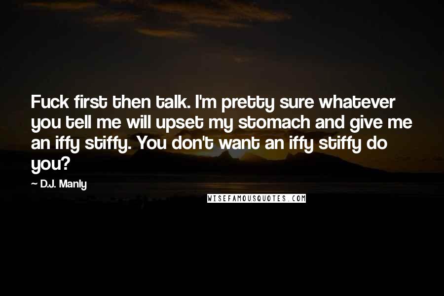 D.J. Manly Quotes: Fuck first then talk. I'm pretty sure whatever you tell me will upset my stomach and give me an iffy stiffy. You don't want an iffy stiffy do you?