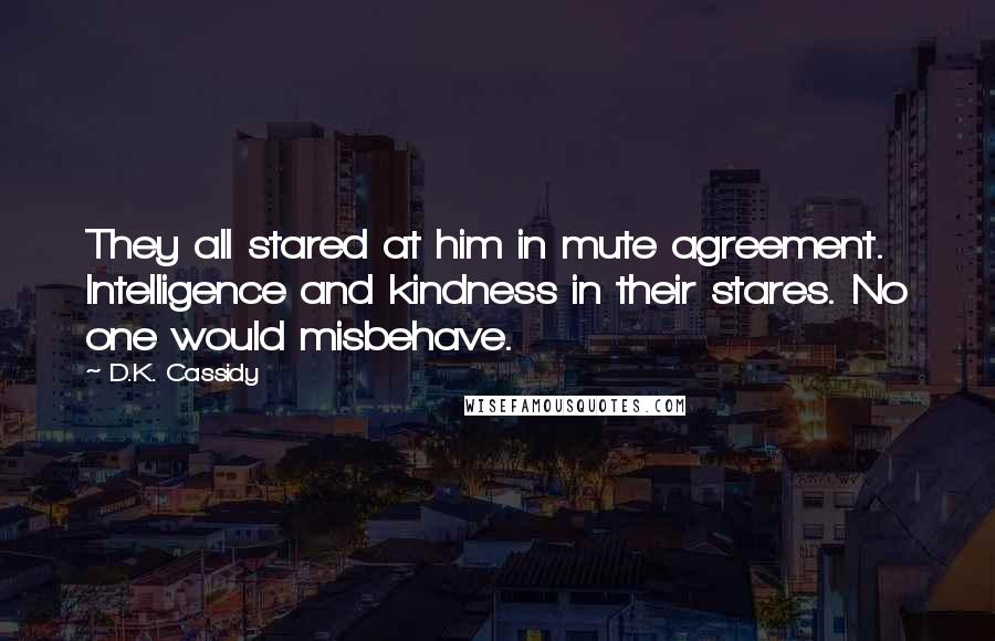 D.K. Cassidy Quotes: They all stared at him in mute agreement. Intelligence and kindness in their stares. No one would misbehave.