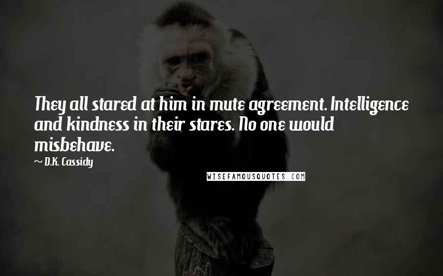 D.K. Cassidy Quotes: They all stared at him in mute agreement. Intelligence and kindness in their stares. No one would misbehave.