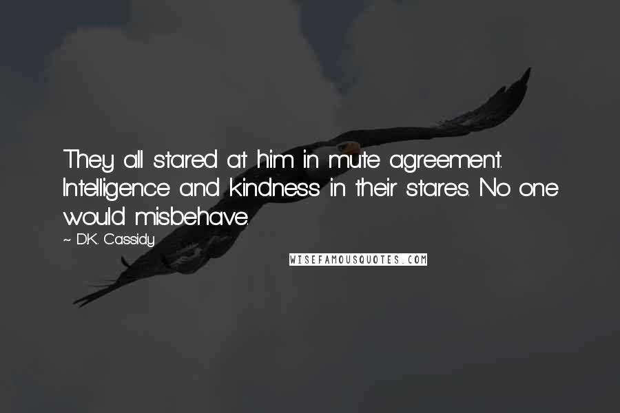 D.K. Cassidy Quotes: They all stared at him in mute agreement. Intelligence and kindness in their stares. No one would misbehave.