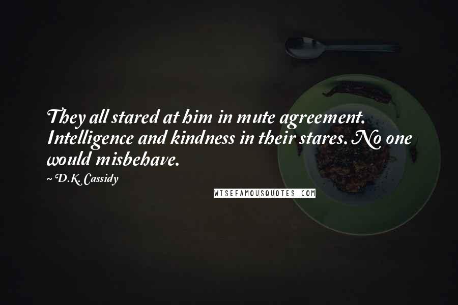 D.K. Cassidy Quotes: They all stared at him in mute agreement. Intelligence and kindness in their stares. No one would misbehave.
