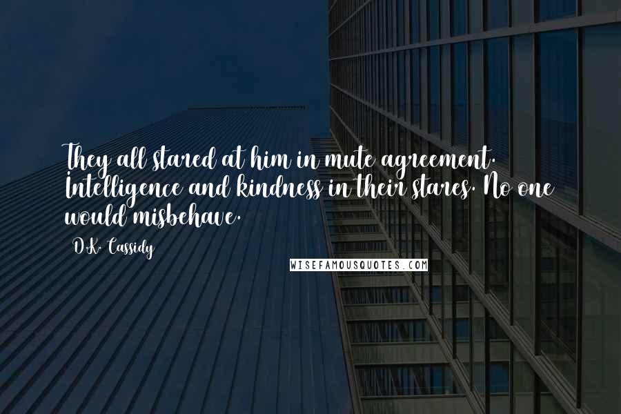 D.K. Cassidy Quotes: They all stared at him in mute agreement. Intelligence and kindness in their stares. No one would misbehave.