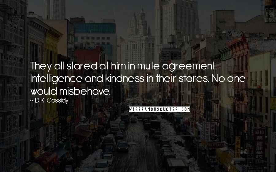 D.K. Cassidy Quotes: They all stared at him in mute agreement. Intelligence and kindness in their stares. No one would misbehave.