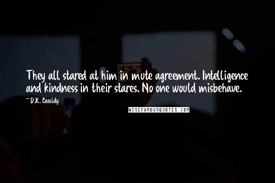 D.K. Cassidy Quotes: They all stared at him in mute agreement. Intelligence and kindness in their stares. No one would misbehave.