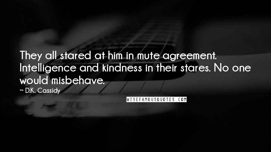 D.K. Cassidy Quotes: They all stared at him in mute agreement. Intelligence and kindness in their stares. No one would misbehave.