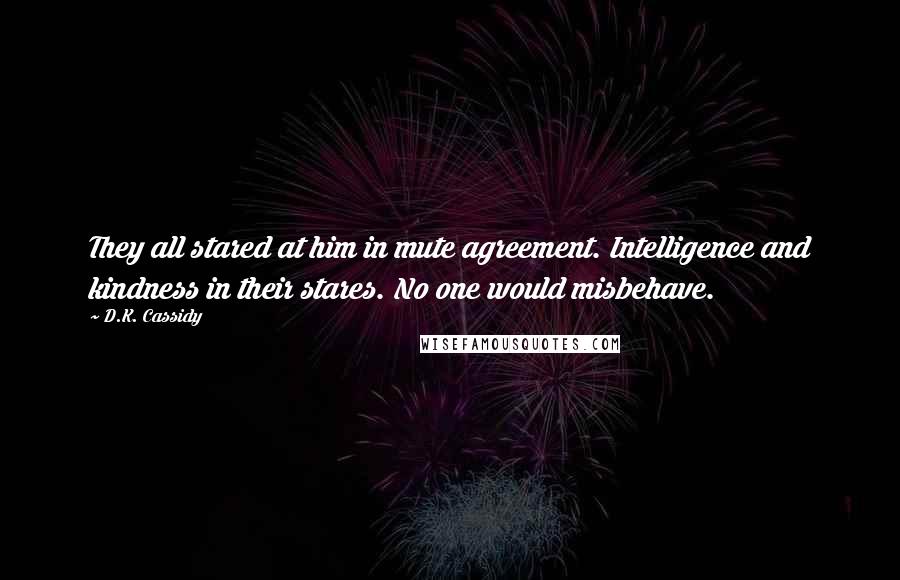 D.K. Cassidy Quotes: They all stared at him in mute agreement. Intelligence and kindness in their stares. No one would misbehave.