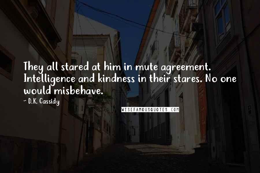 D.K. Cassidy Quotes: They all stared at him in mute agreement. Intelligence and kindness in their stares. No one would misbehave.