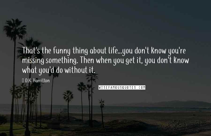 D.K. Hamilton Quotes: That's the funny thing about life...you don't know you're missing something. Then when you get it, you don't know what you'd do without it.