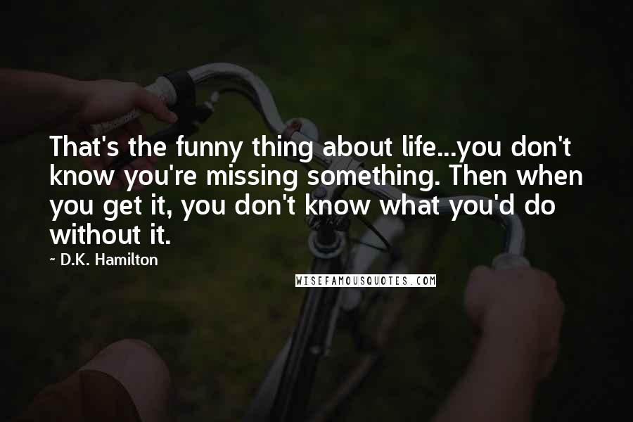 D.K. Hamilton Quotes: That's the funny thing about life...you don't know you're missing something. Then when you get it, you don't know what you'd do without it.