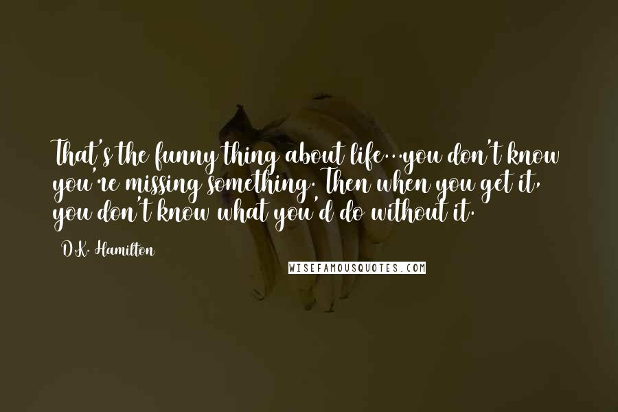 D.K. Hamilton Quotes: That's the funny thing about life...you don't know you're missing something. Then when you get it, you don't know what you'd do without it.