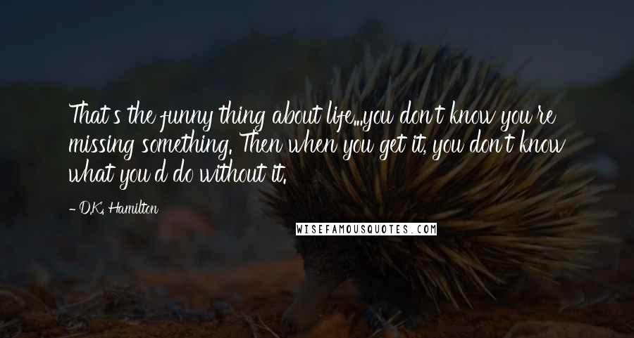 D.K. Hamilton Quotes: That's the funny thing about life...you don't know you're missing something. Then when you get it, you don't know what you'd do without it.