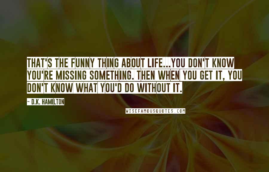 D.K. Hamilton Quotes: That's the funny thing about life...you don't know you're missing something. Then when you get it, you don't know what you'd do without it.