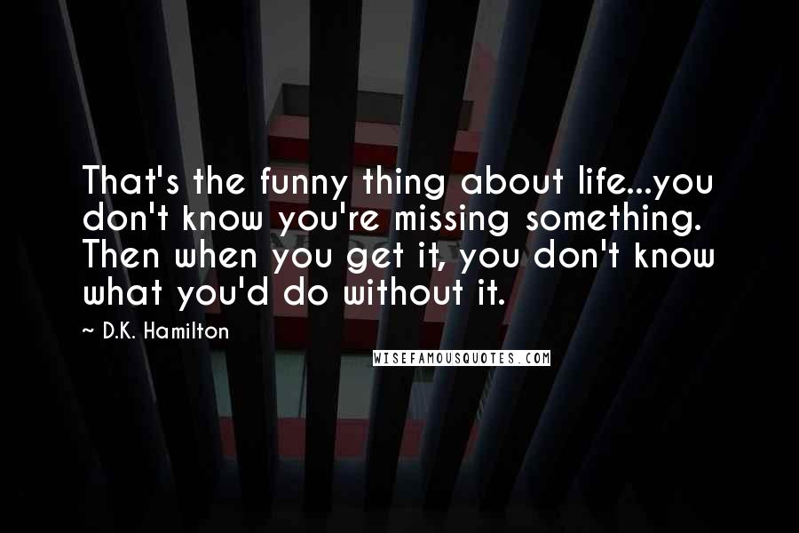 D.K. Hamilton Quotes: That's the funny thing about life...you don't know you're missing something. Then when you get it, you don't know what you'd do without it.