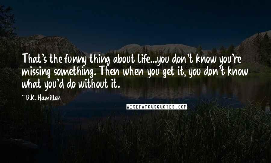 D.K. Hamilton Quotes: That's the funny thing about life...you don't know you're missing something. Then when you get it, you don't know what you'd do without it.