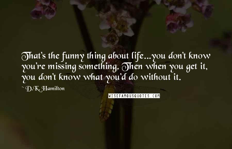 D.K. Hamilton Quotes: That's the funny thing about life...you don't know you're missing something. Then when you get it, you don't know what you'd do without it.