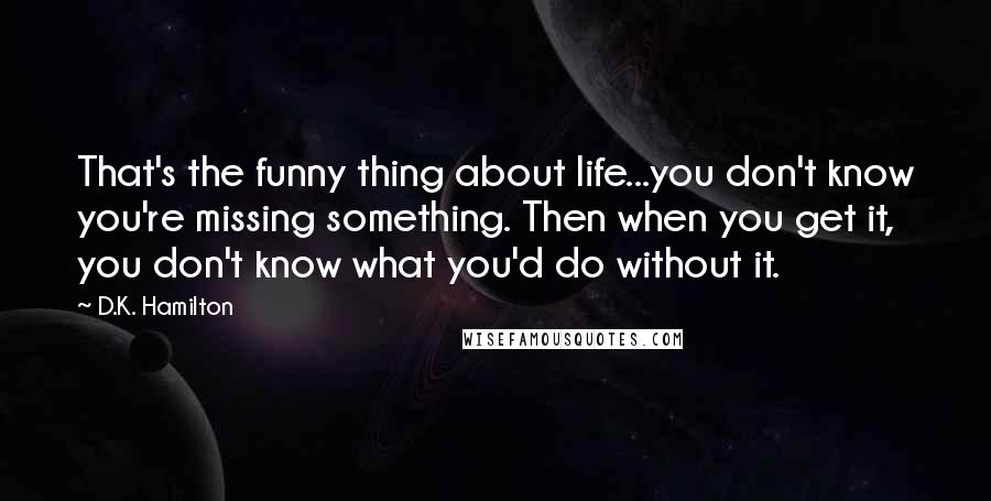 D.K. Hamilton Quotes: That's the funny thing about life...you don't know you're missing something. Then when you get it, you don't know what you'd do without it.