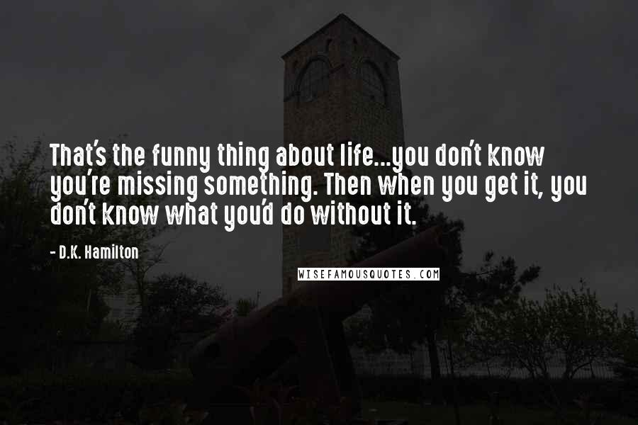 D.K. Hamilton Quotes: That's the funny thing about life...you don't know you're missing something. Then when you get it, you don't know what you'd do without it.