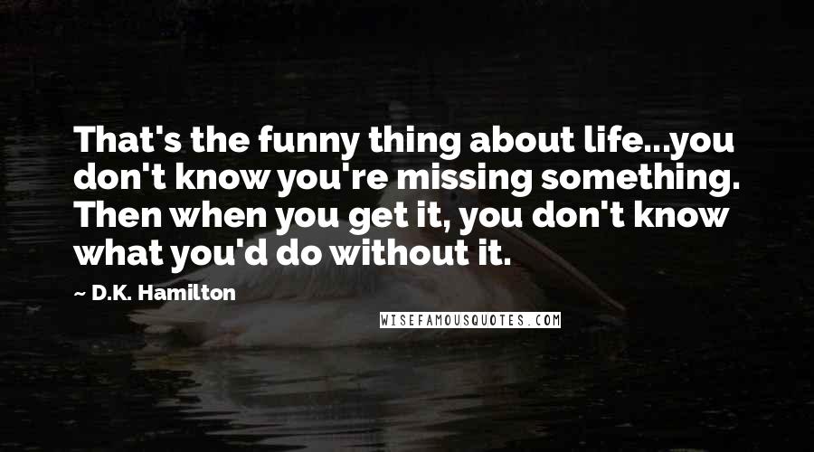 D.K. Hamilton Quotes: That's the funny thing about life...you don't know you're missing something. Then when you get it, you don't know what you'd do without it.