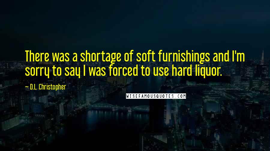 D.L. Christopher Quotes: There was a shortage of soft furnishings and I'm sorry to say I was forced to use hard liquor.