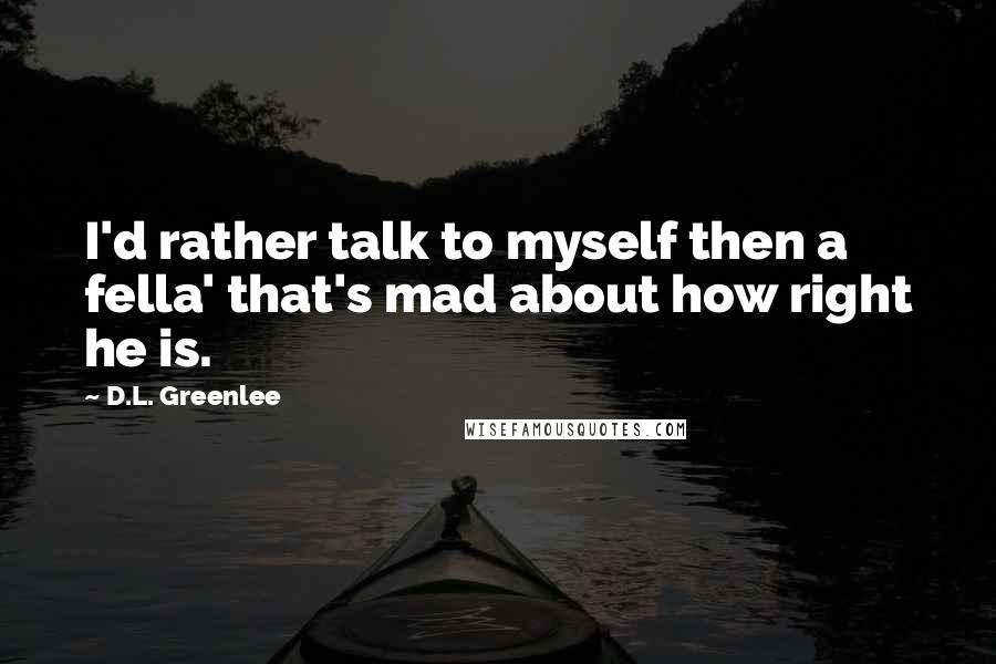 D.L. Greenlee Quotes: I'd rather talk to myself then a fella' that's mad about how right he is.