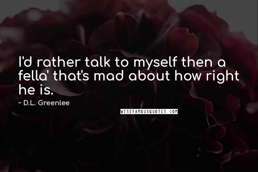 D.L. Greenlee Quotes: I'd rather talk to myself then a fella' that's mad about how right he is.