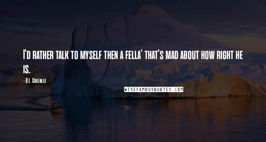 D.L. Greenlee Quotes: I'd rather talk to myself then a fella' that's mad about how right he is.