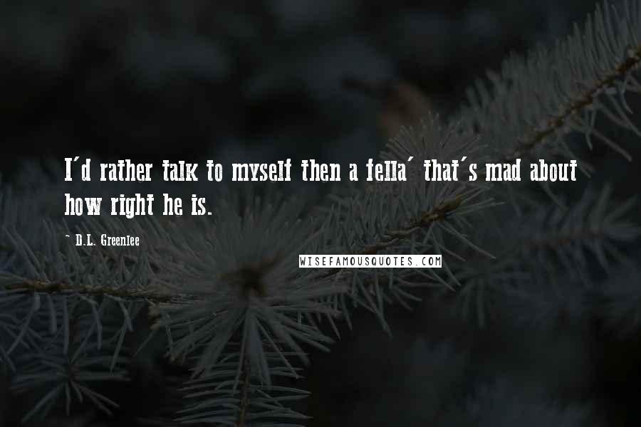 D.L. Greenlee Quotes: I'd rather talk to myself then a fella' that's mad about how right he is.