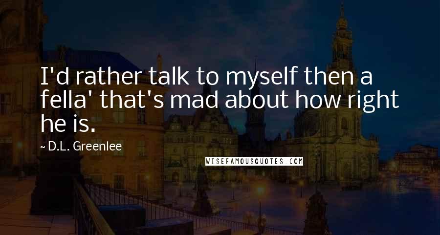 D.L. Greenlee Quotes: I'd rather talk to myself then a fella' that's mad about how right he is.