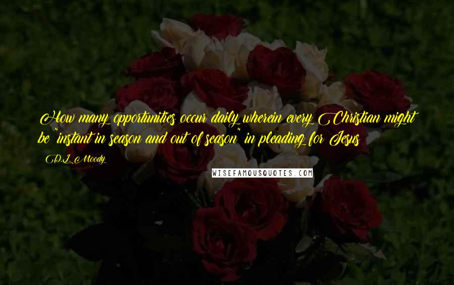 D.L. Moody Quotes: How many opportunities occur daily wherein every Christian might be "instant in season and out of season" in pleading for Jesus!