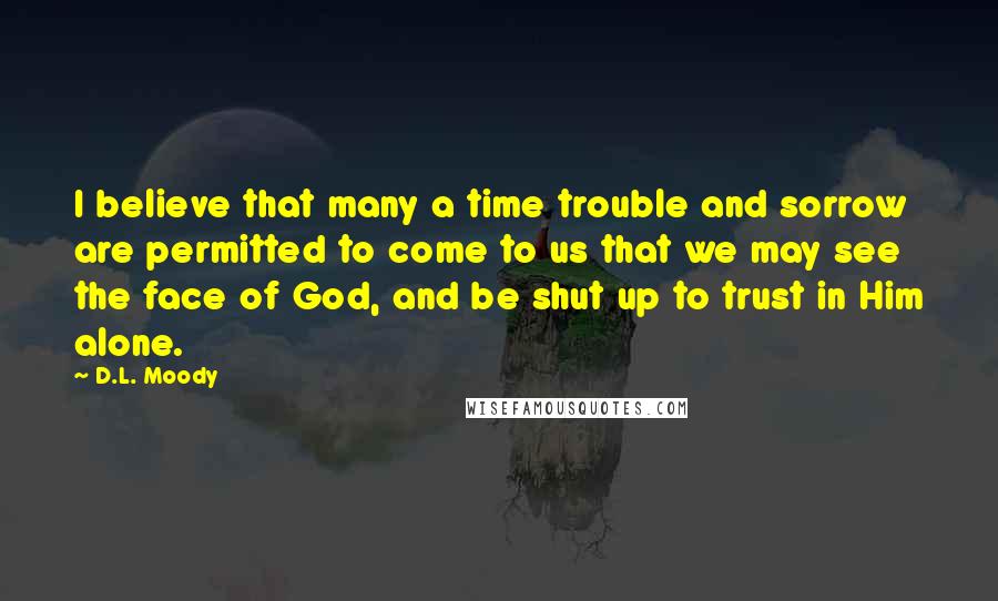 D.L. Moody Quotes: I believe that many a time trouble and sorrow are permitted to come to us that we may see the face of God, and be shut up to trust in Him alone.