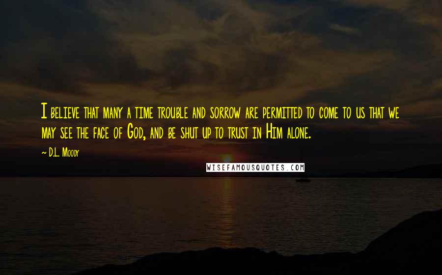 D.L. Moody Quotes: I believe that many a time trouble and sorrow are permitted to come to us that we may see the face of God, and be shut up to trust in Him alone.