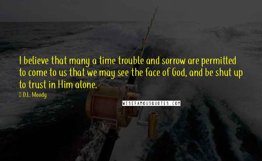 D.L. Moody Quotes: I believe that many a time trouble and sorrow are permitted to come to us that we may see the face of God, and be shut up to trust in Him alone.