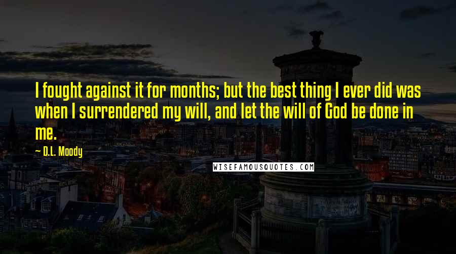 D.L. Moody Quotes: I fought against it for months; but the best thing I ever did was when I surrendered my will, and let the will of God be done in me.