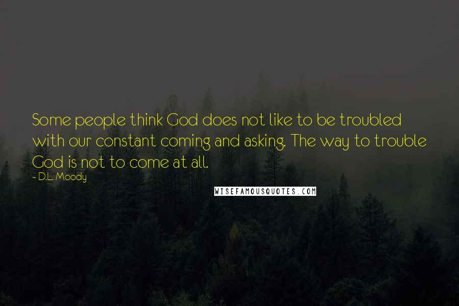 D.L. Moody Quotes: Some people think God does not like to be troubled with our constant coming and asking. The way to trouble God is not to come at all.